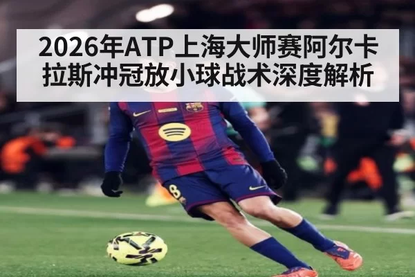 2026年ATP上海大师赛阿尔卡拉斯冲冠放小球战术深度解析